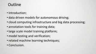 Outline
• Introduction;
• data driven models for autonomous driving;
• cloud computing infrastructure and big data processing;
• annotation tools for training data;
• large scale model training platform;
• model testing and verification;
• related machine learning techniques;
• Conclusion.
 