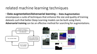 related machine learning techniques
• Data augmentation/Adversarial learning： Data Augmentation
encompasses a suite of techniques that enhance the size and quality of training
datasets such that better Deep Learning models can be built using them;
Adversarial training can be an effective method for searching for augmentations.
 