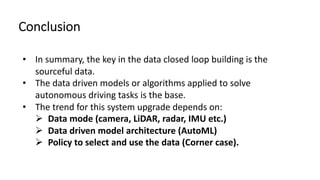 Conclusion
• In summary, the key in the data closed loop building is the
sourceful data.
• The data driven models or algorithms applied to solve
autonomous driving tasks is the base.
• The trend for this system upgrade depends on:
Ø Data mode (camera, LiDAR, radar, IMU etc.)
Ø Data driven model architecture (AutoML)
Ø Policy to select and use the data (Corner case).
 