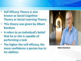 • Self Efficacy Theory is also
known as Social Cognitive
Theory or Social Learning Theory
• This theory was given by Albert
Bandura
• It refers to an individual’s belief
that he or she is capable of
performing a task
• The higher the self efficacy, the
more confidence a person has in
his abilities
Albert Bandura
 