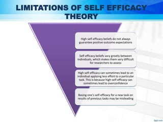LIMITATIONS OF SELF EFFICACY
THEORY
High self-efficacy beliefs do not always
guarantee positive outcome expectations
Self-efficacy beliefs vary greatly between
individuals, which makes them very difficult
for researchers to assess
High self-efficacy can sometimes lead to an
individual applying less effort to a particular
task. This is because high self-efficacy can
sometimes lead to overconfidence
Basing one's self-efficacy for a new task on
results of previous tasks may be misleading
 