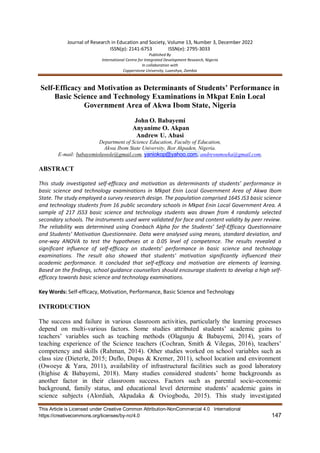 Journal of Research in Education and Society, Volume 13, Number 3, December 2022
ISSN(p): 2141-6753 ISSN(e): 2795-3033
Published By
International Centre for Integrated Development Research, Nigeria
In collaboration with
Copperstone University, Luanshya, Zambia
This Article is Licensed under Creative Common Attribution-NonCommercial 4.0 International
https://creativecommons.org/licenses/by-nc/4.0 147
Self-Efficacy and Motivation as Determinants of Students’ Performance in
Basic Science and Technology Examinations in Mkpat Enin Local
Government Area of Akwa Ibom State, Nigeria
John O. Babayemi
Anyanime O. Akpan
Andrew U. Abasi
Department of Science Education, Faculty of Education,
Akwa Ibom State University, Ikot Akpaden, Nigeria.
E-mail: babayemioluwole@gmail.com, yaniokop@yahoo.com, andrewumoeka@gmail.com,
ABSTRACT
This study investigated self-efficacy and motivation as determinants of students’ performance in
basic science and technology examinations in Mkpat Enin Local Government Area of Akwa Ibom
State. The study employed a survey research design. The population comprised 1645 JS3 basic science
and technology students from 16 public secondary schools in Mkpat Enin Local Government Area. A
sample of 217 JSS3 basic science and technology students was drawn from 4 randomly selected
secondary schools. The instruments used were validated for face and content validity by peer review.
The reliability was determined using Cronbach Alpha for the Students’ Self-Efficacy Questionnaire
and Students’ Motivation Questionnaire. Data were analysed using means, standard deviation, and
one-way ANOVA to test the hypotheses at a 0.05 level of competence. The results revealed a
significant influence of self-efficacy on students’ performance in basic science and technology
examinations. The result also showed that students’ motivation significantly influenced their
academic performance. It concluded that self-efficacy and motivation are elements of learning.
Based on the findings, school guidance counsellors should encourage students to develop a high self-
efficacy towards basic science and technology examinations.
Key Words: Self-efficacy, Motivation, Performance, Basic Science and Technology
INTRODUCTION
The success and failure in various classroom activities, particularly the learning processes
depend on multi-various factors. Some studies attributed students’ academic gains to
teachers’ variables such as teaching methods (Olagunju & Babayemi, 2014), years of
teaching experience of the Science teachers (Cochran, Smith & Vilegas, 2016), teachers’
competency and skills (Rahman, 2014). Other studies worked on school variables such as
class size (Dieterle, 2015; Duflo, Dupas & Kremer, 2011), school location and environment
(Owoeye & Yara, 2011), availability of infrastructural facilities such as good laboratory
(Itighise & Babayemi, 2018). Many studies considered students’ home backgrounds as
another factor in their classroom success. Factors such as parental socio-economic
background, family status, and educational level determine students’ academic gains in
science subjects (Alordiah, Akpadaka & Oviogbodu, 2015). This study investigated
 