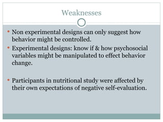 Weaknesses Non experimental designs can only suggest how behavior might be controlled.  Experimental designs: know if & how psychosocial variables might be manipulated to effect behavior change.  Participants in nutritional study were affected by their own expectations of negative self-evaluation. 
