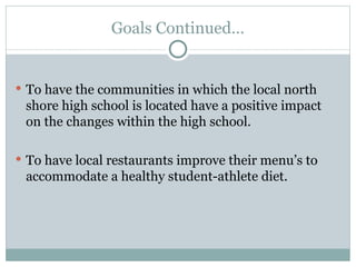 Goals Continued… To have the communities in which the local north shore high school is located have a positive impact on the changes within the high school. To have local restaurants improve their menu’s to accommodate a healthy student-athlete diet. 