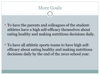 To have the parents and colleagues of the student-athletes have a high self-efficacy themselves about eating healthy and making nutritious decisions daily. To have all athletic sports teams to have high self-efficacy about eating healthy and making nutritious decisions daily by the end of the 2010 school year. More Goals 