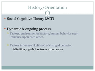 History/Orientation Social Cognitive Theory (SCT)  Dynamic & ongoing process Factors, environmental factors, human behavior exert influence upon each other. Factors influence likelihood of changed behavior Self-efficacy, goals & outcome expectancies 