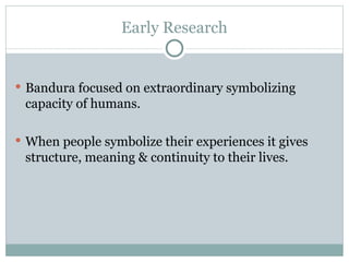 Early Research Bandura focused on extraordinary symbolizing capacity of humans.  When people symbolize their experiences it gives structure, meaning & continuity to their lives.  