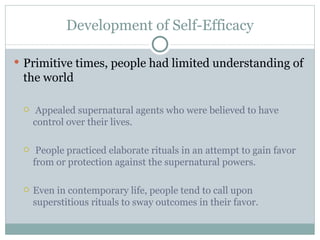 Development of Self-Efficacy Primitive times, people had limited understanding of the world Appealed supernatural agents who were believed to have control over their lives. People practiced elaborate rituals in an attempt to gain favor from or protection against the supernatural powers.  Even in contemporary life, people tend to call upon superstitious rituals to sway outcomes in their favor. 
