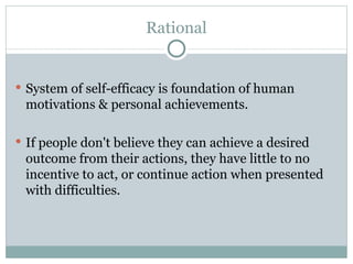 Rational System of self-efficacy is foundation of human motivations & personal achievements. If people don't believe they can achieve a desired outcome from their actions, they have little to no incentive to act, or continue action when presented with difficulties. 