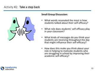 13
Activity #2: Take a step back
Small Group Discussion:
• What words resonated the most in how
students talked about their self-efficacy?
• What role does students’ self-efficacy play
in your classroom?
• What kinds of messages do you think your
students are receiving throughout the day
that might influence their self-efficacy?
• How does this make you think about your
role in helping to motivate students who
are struggling in school by improving their
academic self-efficacy?
 