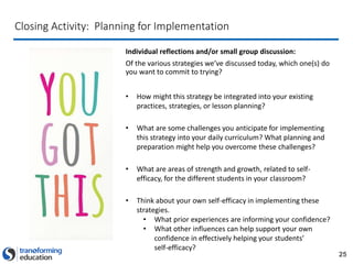 25
Closing Activity: Planning for Implementation
Individual reflections and/or small group discussion:
Of the various strategies we’ve discussed today, which one(s) do
you want to commit to trying?
• How might this strategy be integrated into your existing
practices, strategies, or lesson planning?
• What are some challenges you anticipate for implementing
this strategy into your daily curriculum? What planning and
preparation might help you overcome these challenges?
• What are areas of strength and growth, related to self-
efficacy, for the different students in your classroom?
• Think about your own self-efficacy in implementing these
strategies.
• What prior experiences are informing your confidence?
• What other influences can help support your own
confidence in effectively helping your students’
self-efficacy?
 