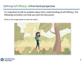 8
It’s important to talk to students about their understanding of self-efficacy. The
following animation can help you start the discussion.
(Click on the image below to view the video.)
Defining Self-Efficacy: A first-hand perspective
 