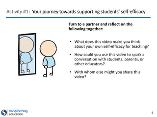 9
Activity #1: Your journey towards supporting students’ self-efficacy
Turn to a partner and reflect on the
following together:
• What does this video make you think
about your own self-efficacy for teaching?
• How could you use this video to spark a
conversation with students, parents, or
other educators?
• With whom else might you share this
video?
 