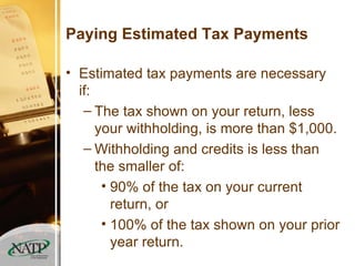 Paying Estimated Tax Payments Estimated tax payments are necessary if: The tax shown on your return, less your withholding, is more than $1,000. Withholding and credits is less than the smaller of: 90% of the tax on your current return, or 100% of the tax shown on your prior year return. 