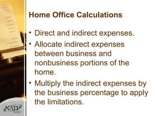 Home Office Calculations Direct and indirect expenses. Allocate indirect expenses between business and nonbusiness portions of the home. Multiply the indirect expenses by the business percentage to apply the limitations. 