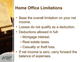 Home Office Limitations Base the overall limitation on your net income. Losses do not qualify as a deduction. Deductions allowed in full: Mortgage interest. Real estate taxes. Casualty or theft loss. If net income is zero, carry forward the balance of expenses. 