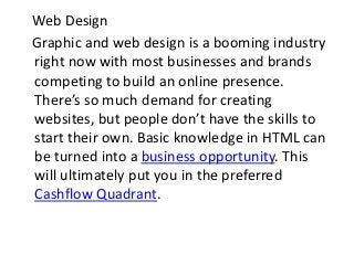 Web Design
Graphic and web design is a booming industry
right now with most businesses and brands
competing to build an online presence.
There’s so much demand for creating
websites, but people don’t have the skills to
start their own. Basic knowledge in HTML can
be turned into a business opportunity. This
will ultimately put you in the preferred
Cashflow Quadrant.
 