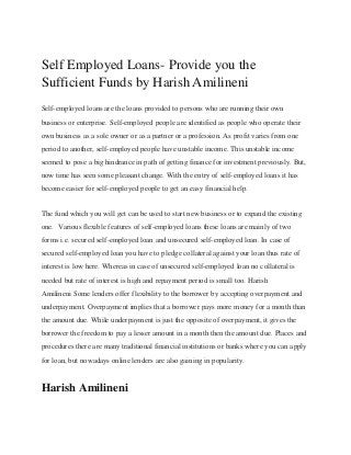 Self Employed Loans- Provide you the
Sufficient Funds by Harish Amilineni
Self-employed loans are the loans provided to persons who are running their own
business or enterprise. Self-employed people are identified as people who operate their
own business as a sole owner or as a partner or a profession. As profit varies from one
period to another, self-employed people have unstable income. This unstable income
seemed to pose a big hindrance in path of getting finance for investment previously. But,
now time has seen some pleasant change. With the entry of self-employed loans it has
become easier for self-employed people to get an easy financial help.
The fund which you will get can be used to start new business or to expand the existing
one. Various flexible features of self-employed loans these loans are mainly of two
forms i.e. secured self-employed loan and unsecured self-employed loan. In case of
secured self-employed loan you have to pledge collateral against your loan thus rate of
interest is low here. Whereas in case of unsecured self-employed loan no collateral is
needed but rate of interest is high and repayment period is small too. Harish
Amilineni Some lenders offer flexibility to the borrower by accepting overpayment and
underpayment. Overpayment implies that a borrower pays more money for a month than
the amount due. While underpayment is just the opposite of overpayment, it gives the
borrower the freedom to pay a lesser amount in a month then the amount due. Places and
procedures there are many traditional financial institutions or banks where you can apply
for loan, but nowadays online lenders are also gaining in popularity.
Harish Amilineni
 