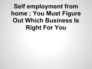 Self employment from
home ; You Must Figure
Out Which Business Is
     Right For You
 