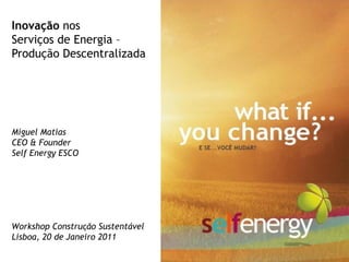 Inovação nos
Serviços de Energia –
Produção Descentralizada




Miguel Matias
CEO & Founder
Self Energy ESCO




Workshop Construção Sustentável
Lisboa, 20 de Janeiro 2011
 