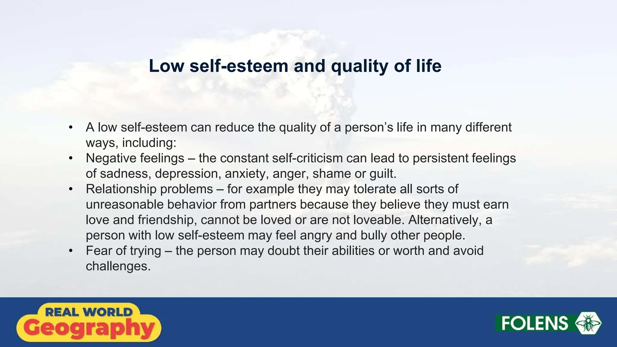 Low self-esteem and quality of life
• A low self-esteem can reduce the quality of a person’s life in many different
ways, including:
• Negative feelings – the constant self-criticism can lead to persistent feelings
of sadness, depression, anxiety, anger, shame or guilt.
• Relationship problems – for example they may tolerate all sorts of
unreasonable behavior from partners because they believe they must earn
love and friendship, cannot be loved or are not loveable. Alternatively, a
person with low self-esteem may feel angry and bully other people.
• Fear of trying – the person may doubt their abilities or worth and avoid
challenges.
 