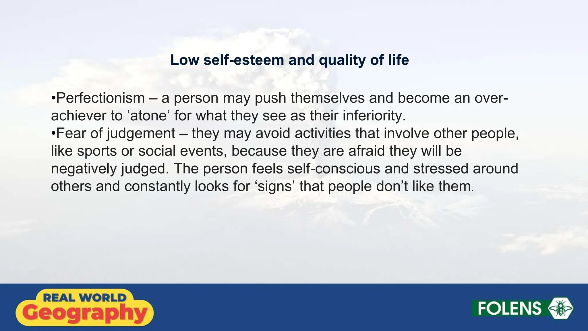•Perfectionism – a person may push themselves and become an over-
achiever to ‘atone’ for what they see as their inferiority.
•Fear of judgement – they may avoid activities that involve other people,
like sports or social events, because they are afraid they will be
negatively judged. The person feels self-conscious and stressed around
others and constantly looks for ‘signs’ that people don’t like them.
Low self-esteem and quality of life
 