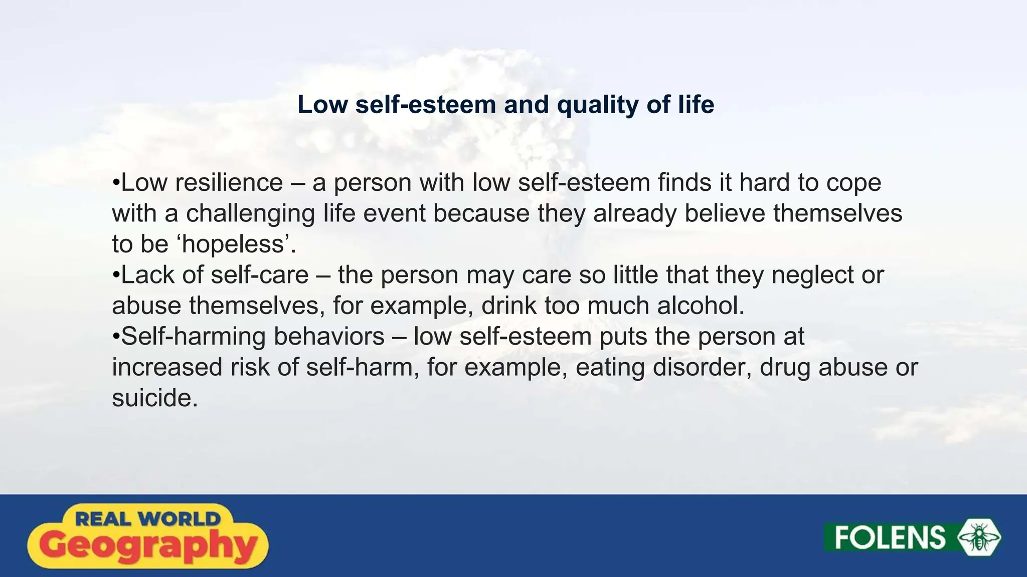 •Low resilience – a person with low self-esteem finds it hard to cope
with a challenging life event because they already believe themselves
to be ‘hopeless’.
•Lack of self-care – the person may care so little that they neglect or
abuse themselves, for example, drink too much alcohol.
•Self-harming behaviors – low self-esteem puts the person at
increased risk of self-harm, for example, eating disorder, drug abuse or
suicide.
Low self-esteem and quality of life
 