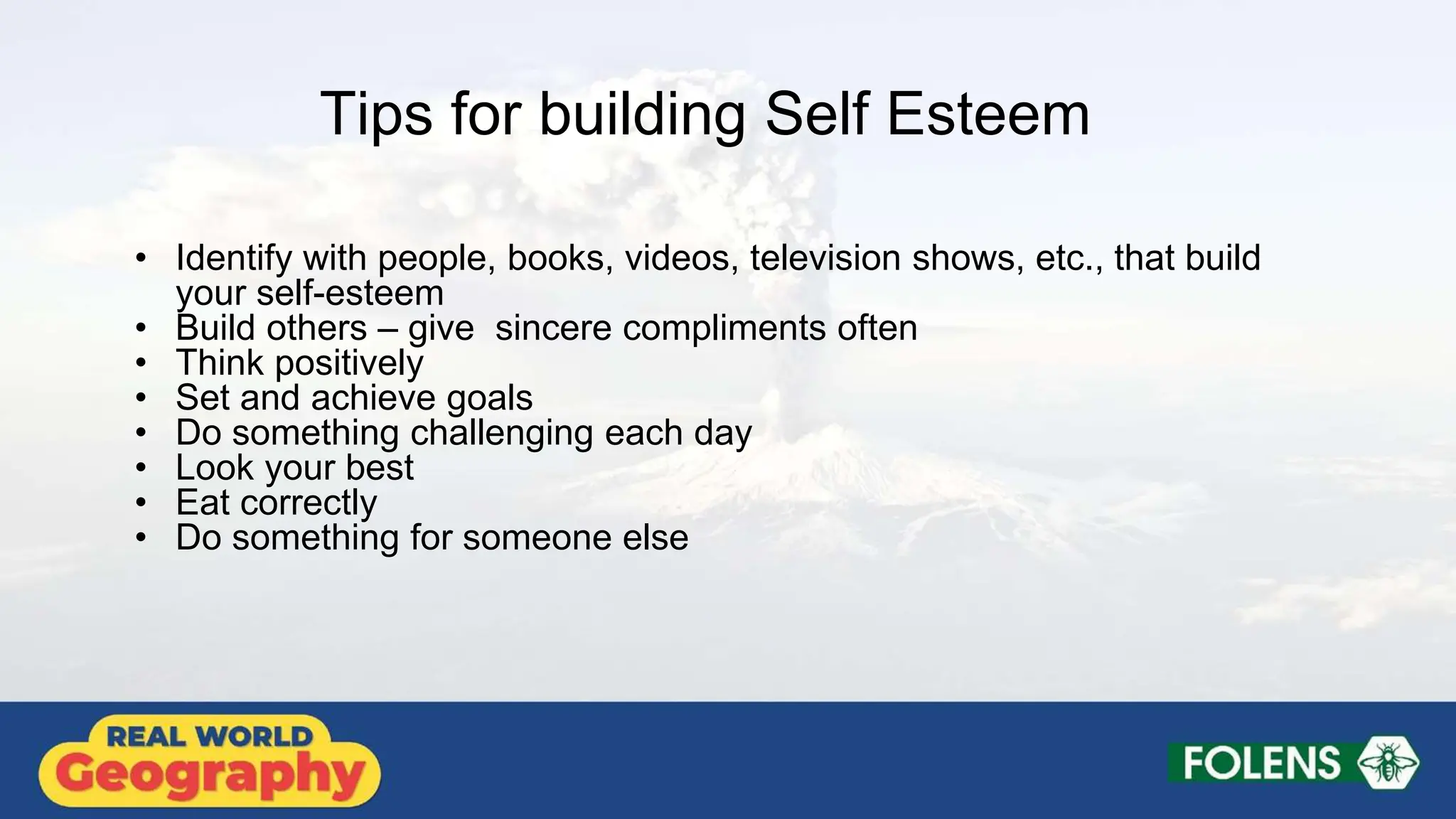 Tips for building Self Esteem
• Identify with people, books, videos, television shows, etc., that build
your self-esteem
• Build others – give sincere compliments often
• Think positively
• Set and achieve goals
• Do something challenging each day
• Look your best
• Eat correctly
• Do something for someone else
 