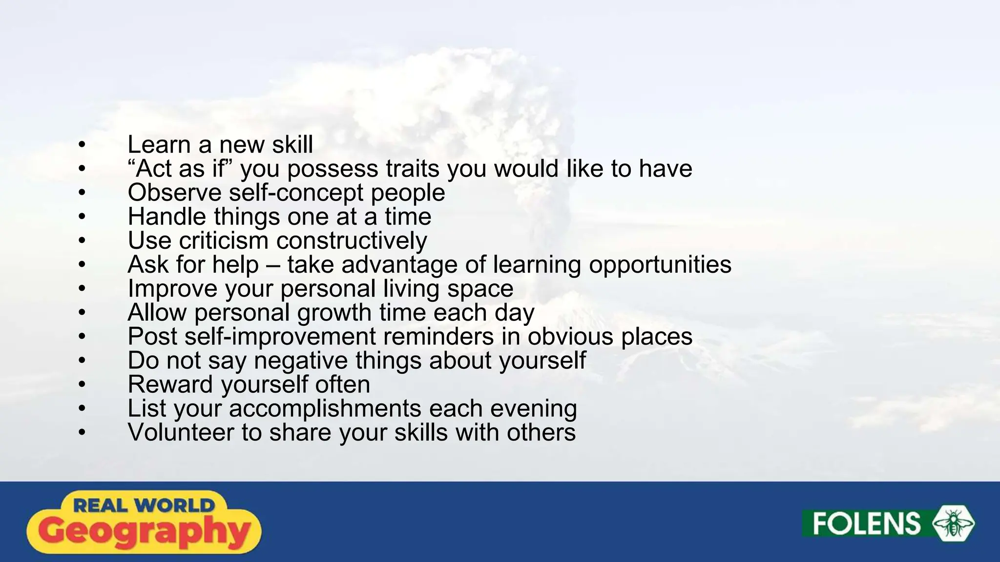 • Learn a new skill
• “Act as if” you possess traits you would like to have
• Observe self-concept people
• Handle things one at a time
• Use criticism constructively
• Ask for help – take advantage of learning opportunities
• Improve your personal living space
• Allow personal growth time each day
• Post self-improvement reminders in obvious places
• Do not say negative things about yourself
• Reward yourself often
• List your accomplishments each evening
• Volunteer to share your skills with others
 