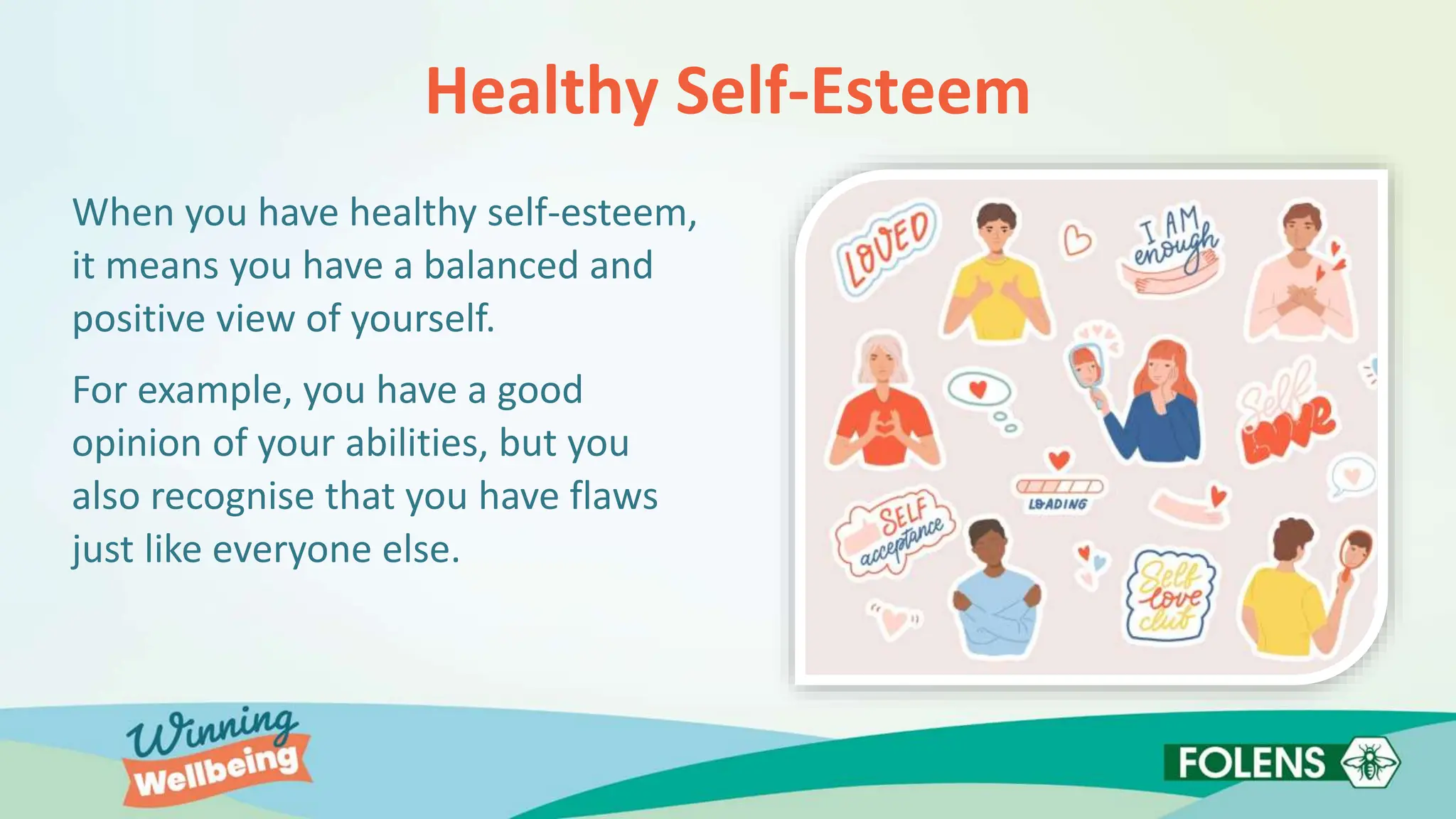 Healthy Self-Esteem
When you have healthy self-esteem,
it means you have a balanced and
positive view of yourself.
For example, you have a good
opinion of your abilities, but you
also recognise that you have flaws
just like everyone else.
 