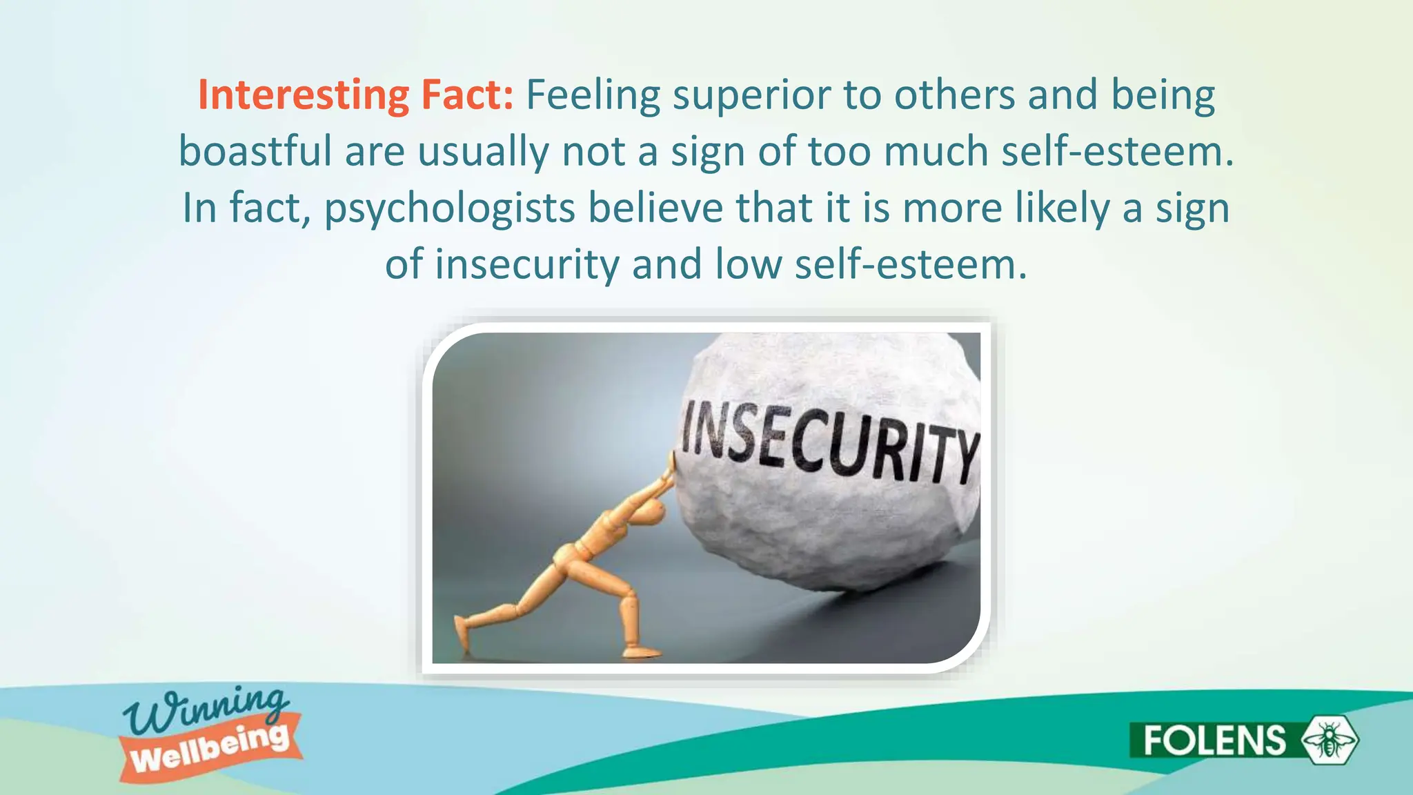 Interesting Fact: Feeling superior to others and being
boastful are usually not a sign of too much self-esteem.
In fact, psychologists believe that it is more likely a sign
of insecurity and low self-esteem.
 