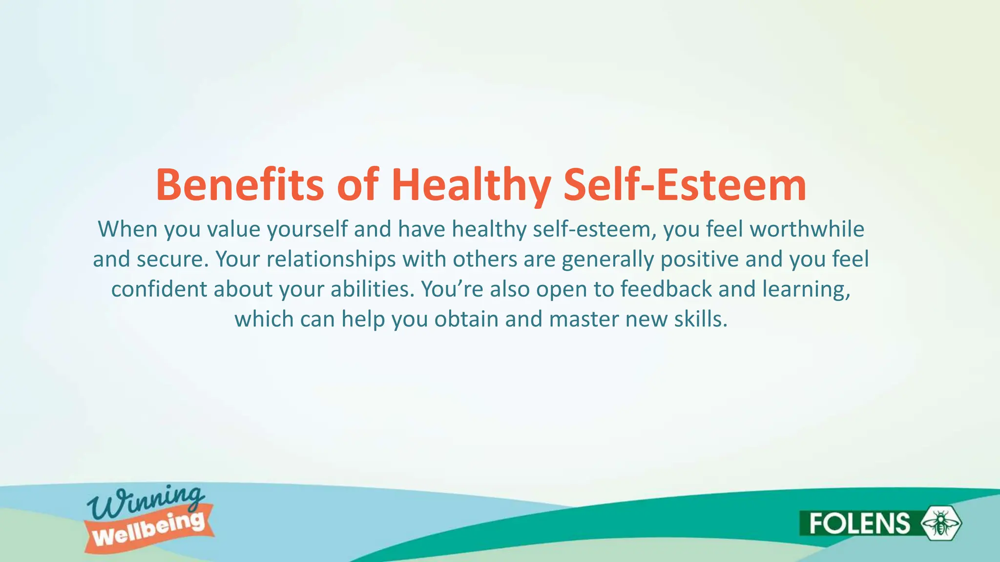Benefits of Healthy Self-Esteem
When you value yourself and have healthy self-esteem, you feel worthwhile
and secure. Your relationships with others are generally positive and you feel
confident about your abilities. You’re also open to feedback and learning,
which can help you obtain and master new skills.
 