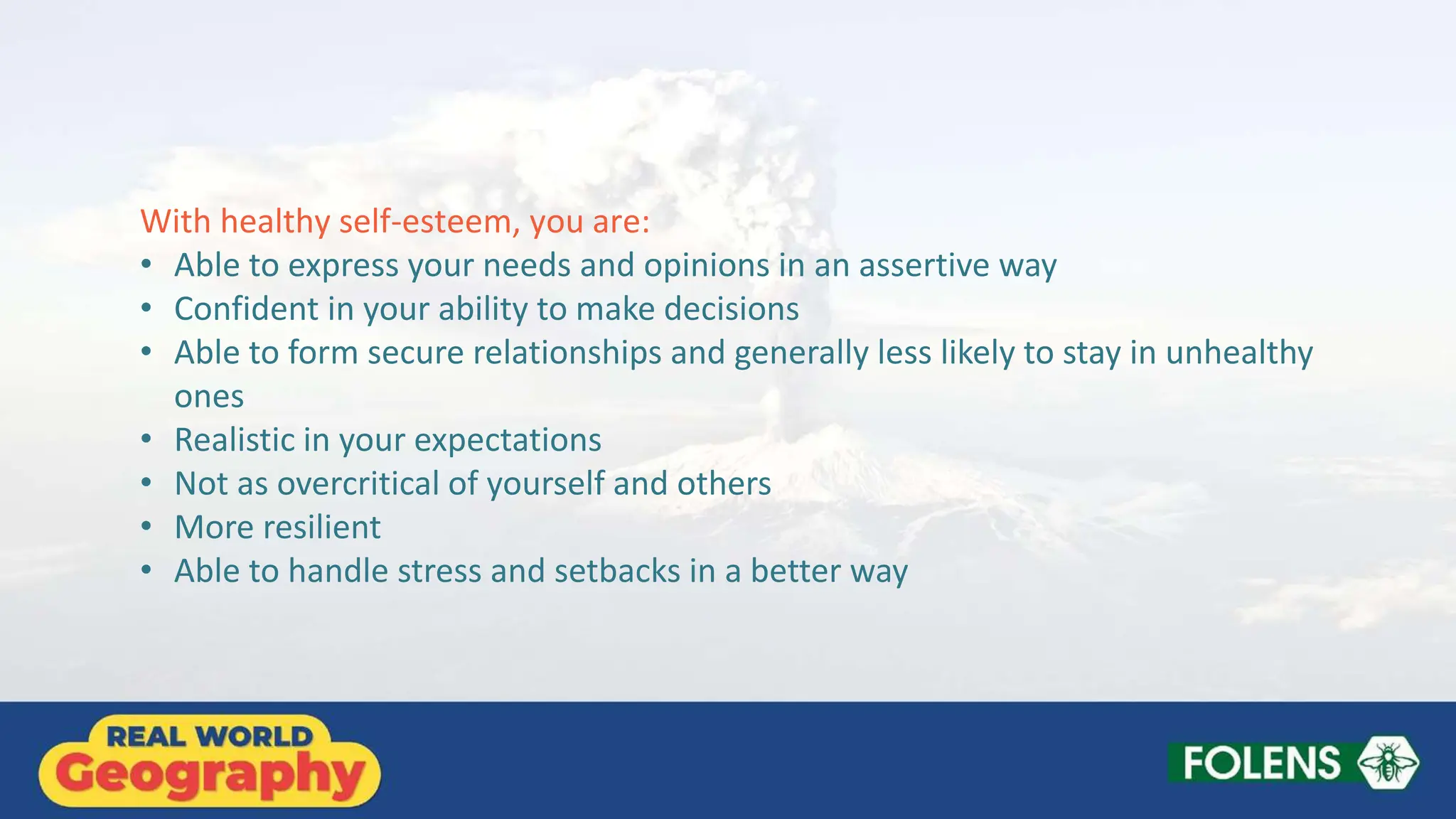 With healthy self-esteem, you are:
• Able to express your needs and opinions in an assertive way
• Confident in your ability to make decisions
• Able to form secure relationships and generally less likely to stay in unhealthy
ones
• Realistic in your expectations
• Not as overcritical of yourself and others
• More resilient
• Able to handle stress and setbacks in a better way
 