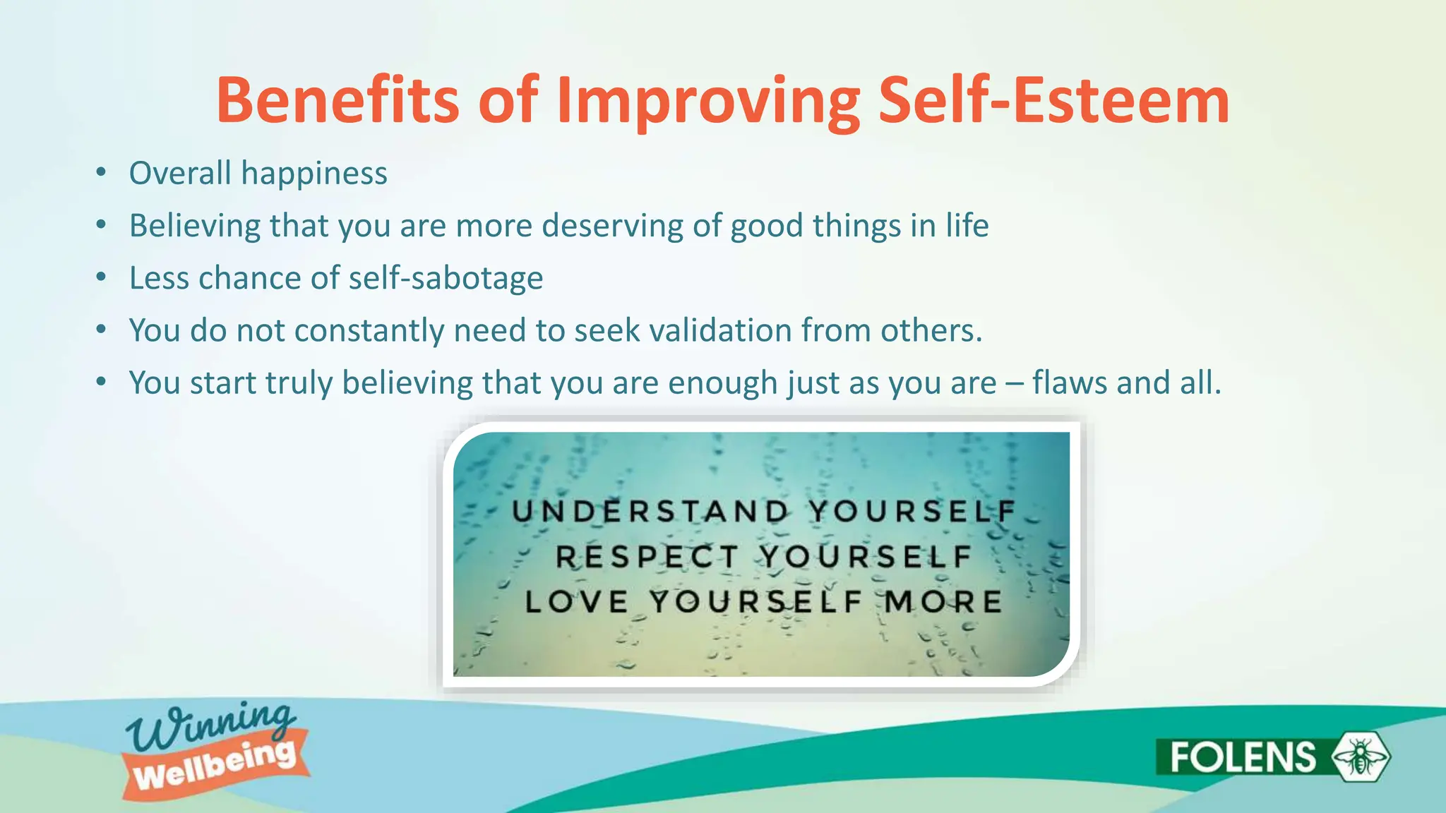 Benefits of Improving Self-Esteem
• Overall happiness
• Believing that you are more deserving of good things in life
• Less chance of self-sabotage
• You do not constantly need to seek validation from others.
• You start truly believing that you are enough just as you are – flaws and all.
 