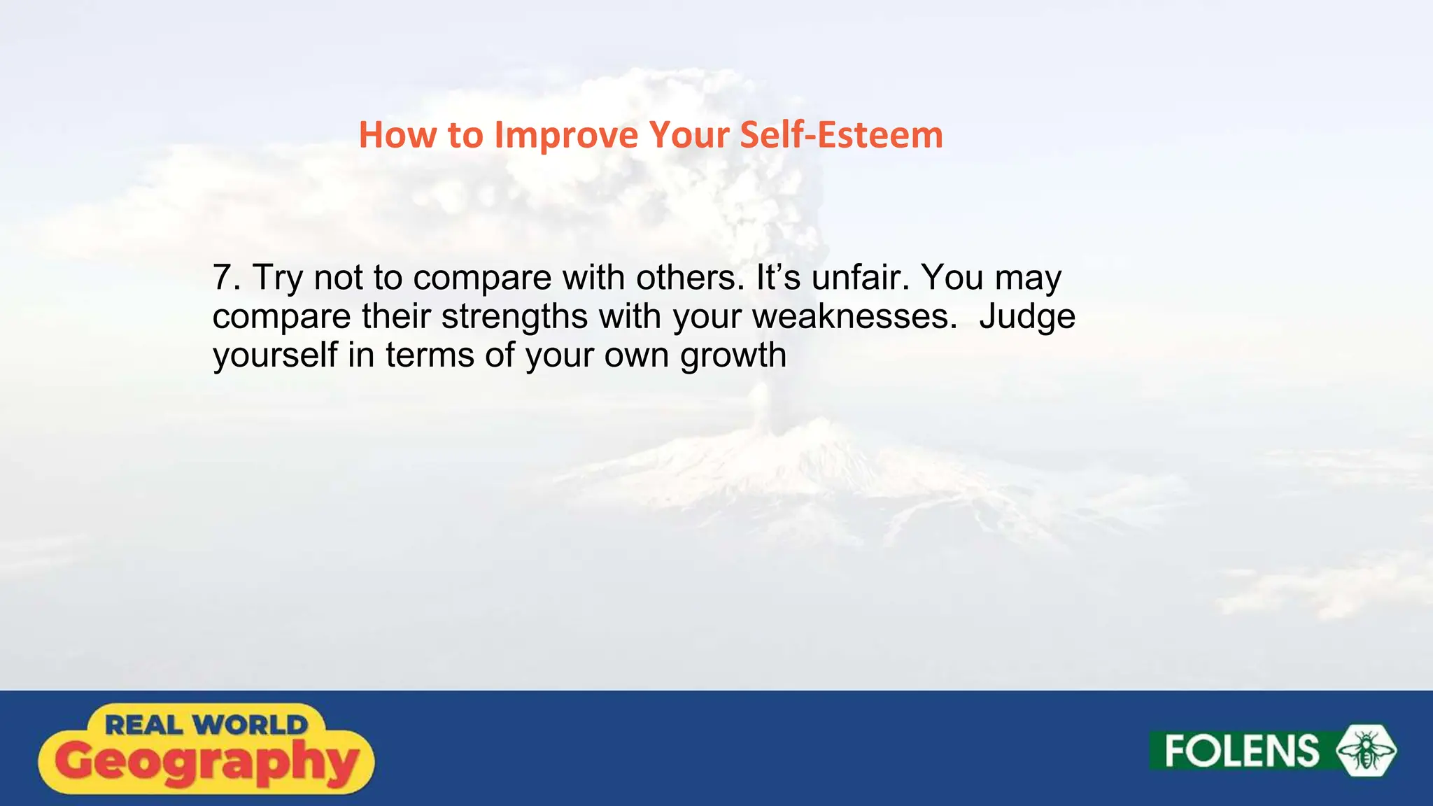 How to Improve Your Self-Esteem
7. Try not to compare with others. It’s unfair. You may
compare their strengths with your weaknesses. Judge
yourself in terms of your own growth
 