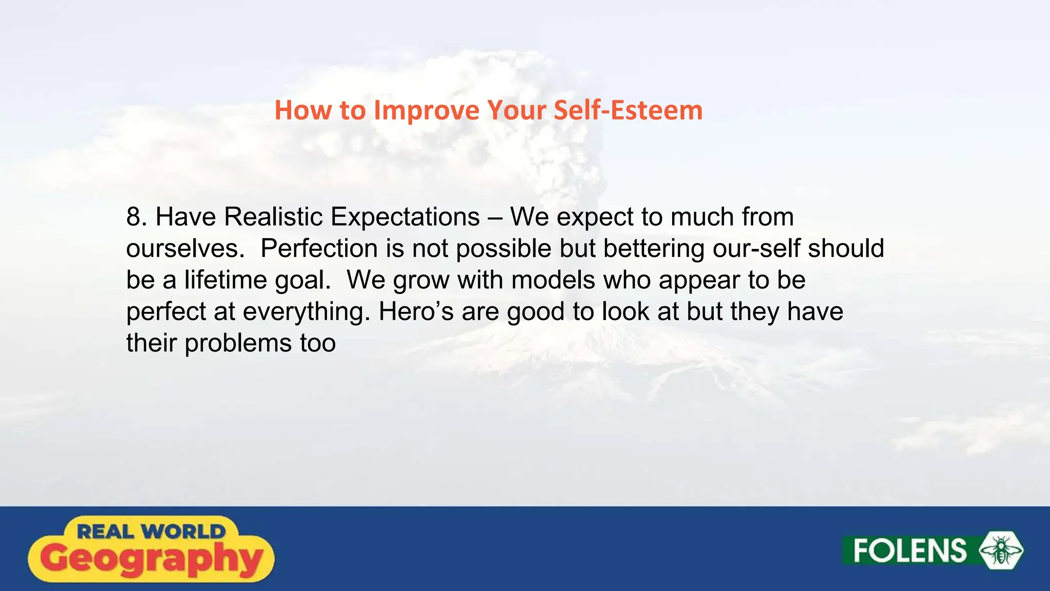 8. Have Realistic Expectations – We expect to much from
ourselves. Perfection is not possible but bettering our-self should
be a lifetime goal. We grow with models who appear to be
perfect at everything. Hero’s are good to look at but they have
their problems too
How to Improve Your Self-Esteem
 