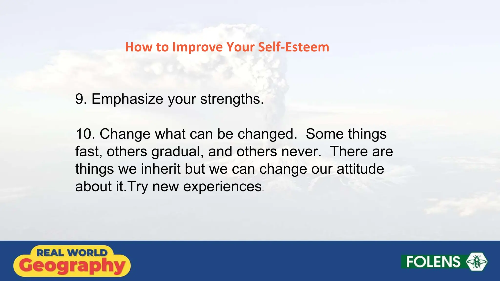 How to Improve Your Self-Esteem
9. Emphasize your strengths.
10. Change what can be changed. Some things
fast, others gradual, and others never. There are
things we inherit but we can change our attitude
about it.Try new experiences.
 