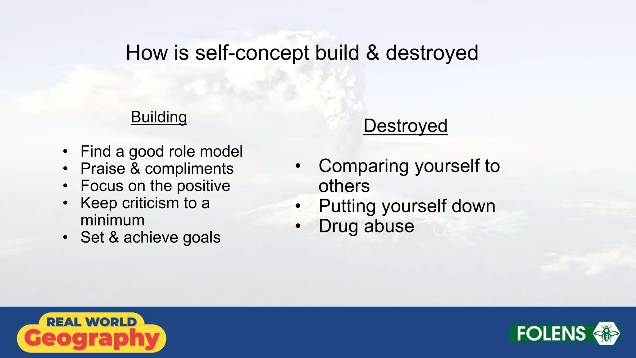 How is self-concept build & destroyed
Building
• Find a good role model
• Praise & compliments
• Focus on the positive
• Keep criticism to a
minimum
• Set & achieve goals
Destroyed
• Comparing yourself to
others
• Putting yourself down
• Drug abuse
 