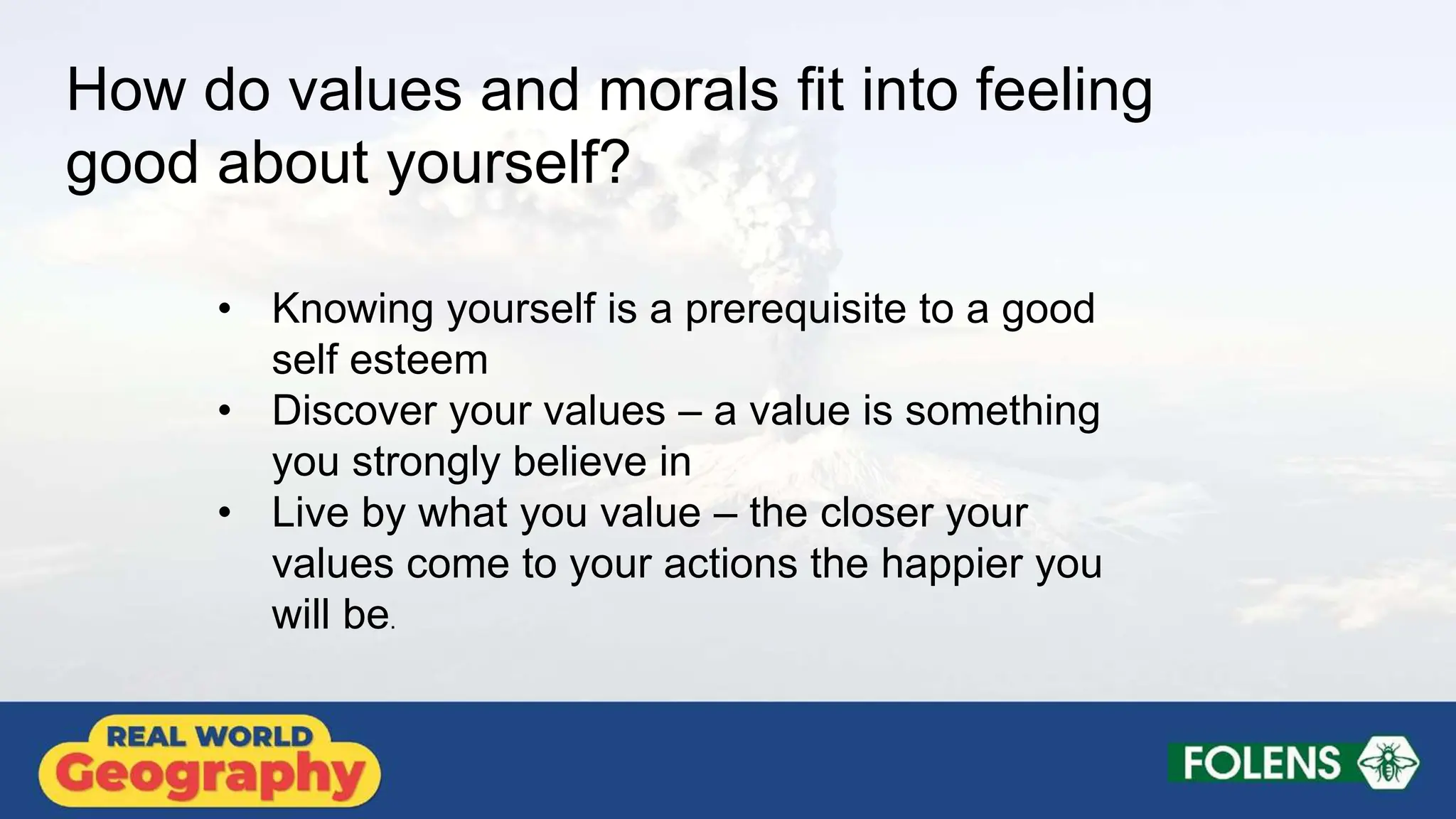 How do values and morals fit into feeling
good about yourself?
• Knowing yourself is a prerequisite to a good
self esteem
• Discover your values – a value is something
you strongly believe in
• Live by what you value – the closer your
values come to your actions the happier you
will be.
 