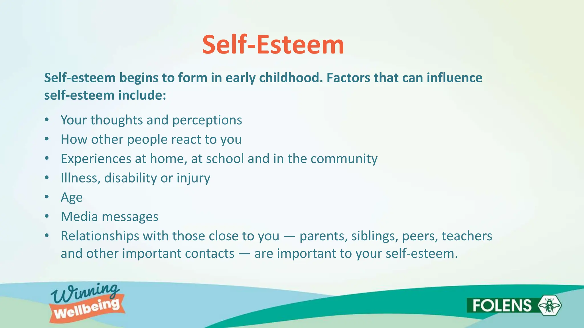 Self-Esteem
Self-esteem begins to form in early childhood. Factors that can influence
self-esteem include:
• Your thoughts and perceptions
• How other people react to you
• Experiences at home, at school and in the community
• Illness, disability or injury
• Age
• Media messages
• Relationships with those close to you — parents, siblings, peers, teachers
and other important contacts — are important to your self-esteem.
 
