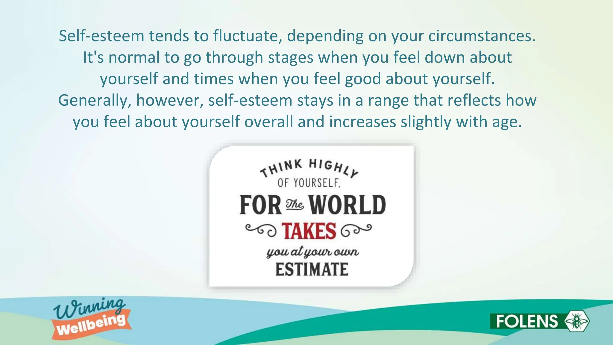 Self-esteem tends to fluctuate, depending on your circumstances.
It's normal to go through stages when you feel down about
yourself and times when you feel good about yourself.
Generally, however, self-esteem stays in a range that reflects how
you feel about yourself overall and increases slightly with age.
 