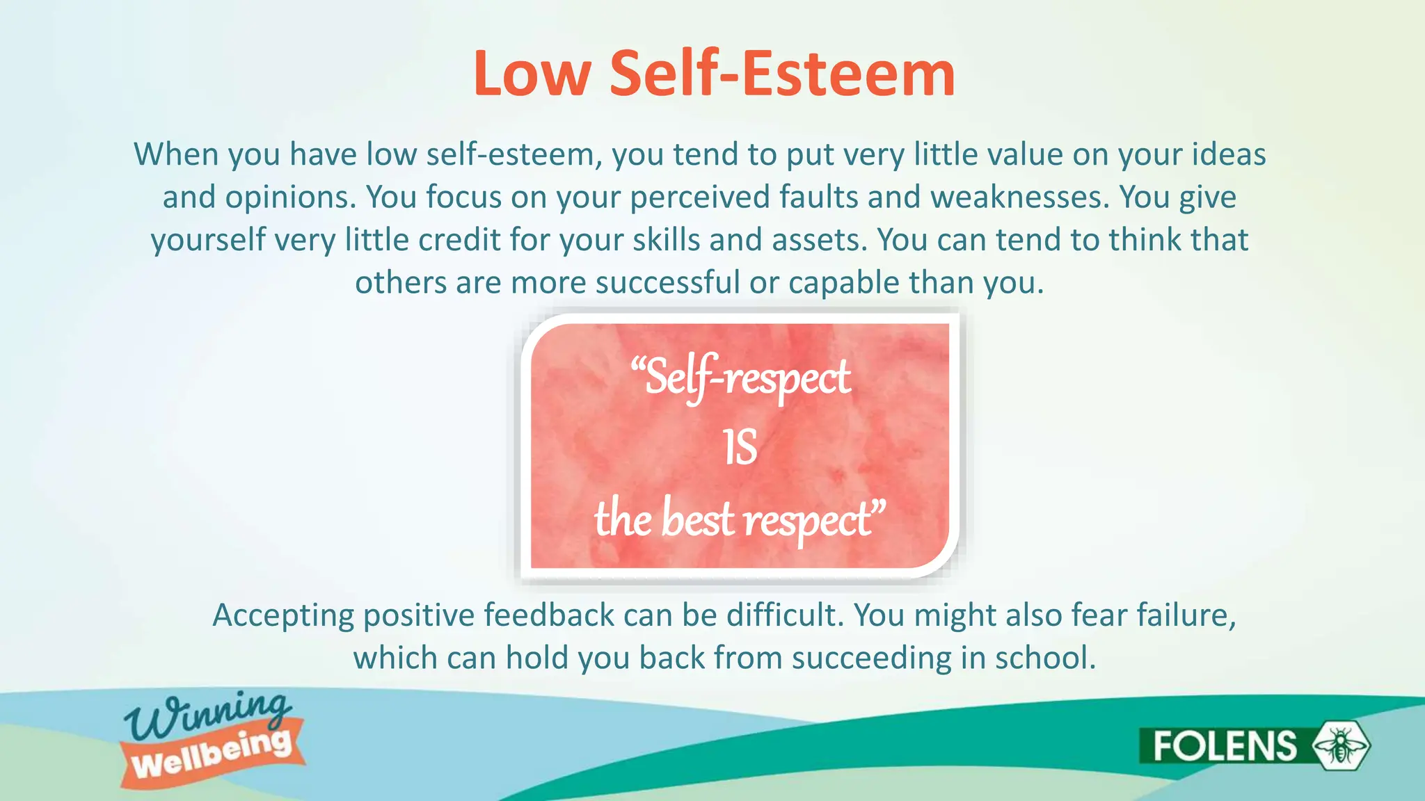 Low Self-Esteem
When you have low self-esteem, you tend to put very little value on your ideas
and opinions. You focus on your perceived faults and weaknesses. You give
yourself very little credit for your skills and assets. You can tend to think that
others are more successful or capable than you.
Accepting positive feedback can be difficult. You might also fear failure,
which can hold you back from succeeding in school.
“Self-respect
IS
the best respect”
 