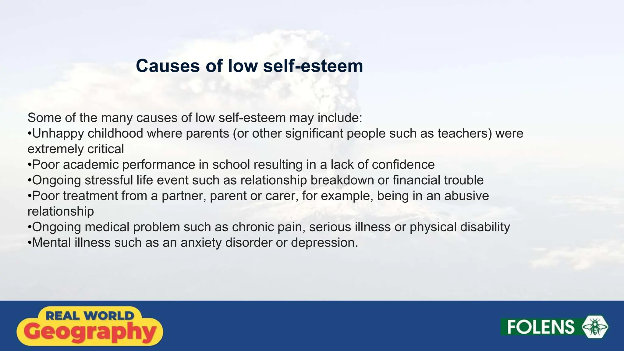 Some of the many causes of low self-esteem may include:
•Unhappy childhood where parents (or other significant people such as teachers) were
extremely critical
•Poor academic performance in school resulting in a lack of confidence
•Ongoing stressful life event such as relationship breakdown or financial trouble
•Poor treatment from a partner, parent or carer, for example, being in an abusive
relationship
•Ongoing medical problem such as chronic pain, serious illness or physical disability
•Mental illness such as an anxiety disorder or depression.
Causes of low self-esteem
 