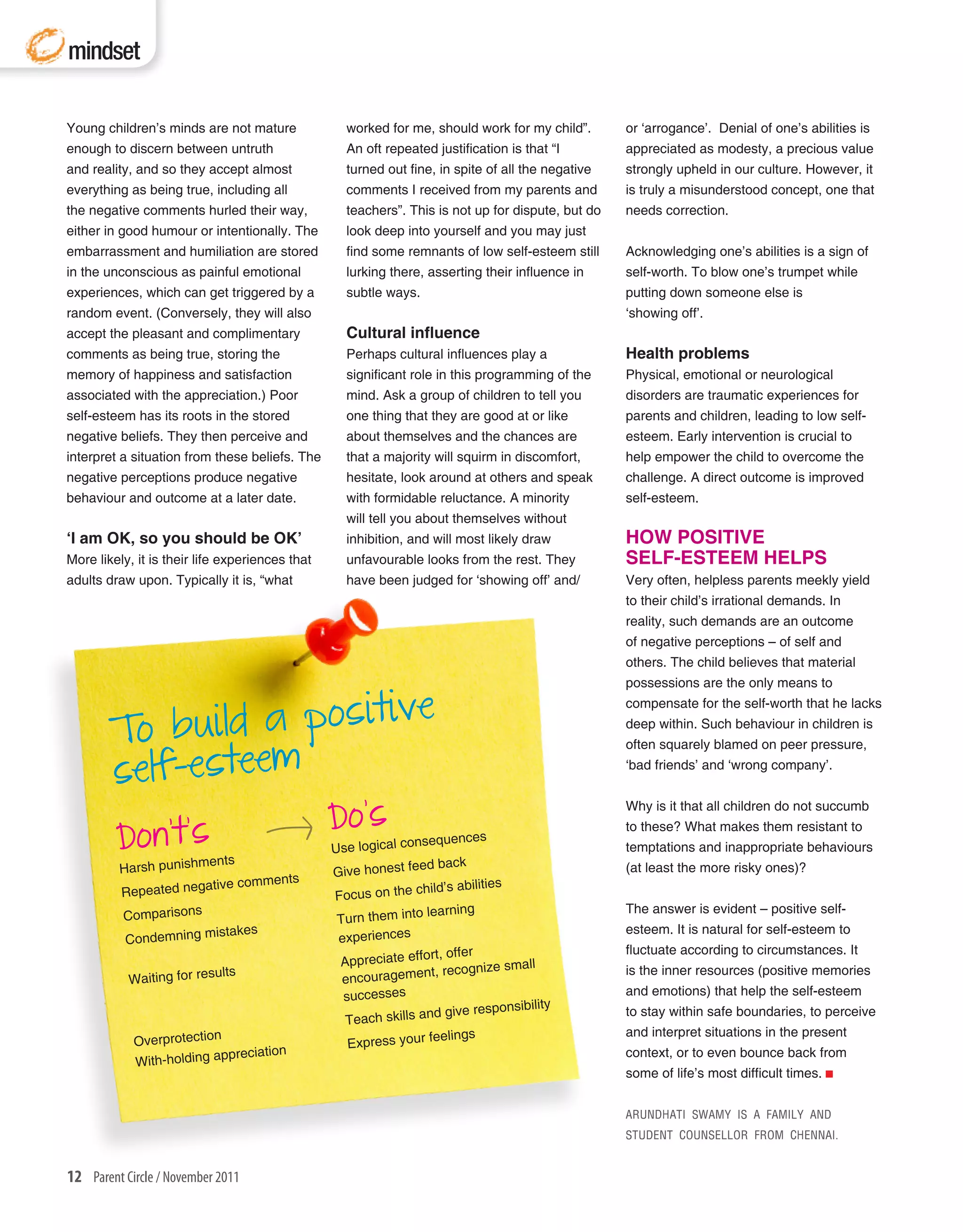 mindset

Young children’s minds are not mature              worked for me, should work for my child”.       or ‘arrogance’. Denial of one’s abilities is
enough to discern between untruth                  An oft repeated justification is that “I        appreciated as modesty, a precious value
and reality, and so they accept almost             turned out fine, in spite of all the negative   strongly upheld in our culture. However, it
everything as being true, including all            comments I received from my parents and         is truly a misunderstood concept, one that
the negative comments hurled their way,            teachers”. This is not up for dispute, but do   needs correction.
either in good humour or intentionally. The        look deep into yourself and you may just
embarrassment and humiliation are stored           find some remnants of low self-esteem still     Acknowledging one’s abilities is a sign of
in the unconscious as painful emotional            lurking there, asserting their influence in     self-worth. To blow one’s trumpet while
experiences, which can get triggered by a          subtle ways.                                    putting down someone else is
random event. (Conversely, they will also                                                          ‘showing off’.
accept the pleasant and complimentary              Cultural influence
comments as being true, storing the                Perhaps cultural influences play a              Health problems
memory of happiness and satisfaction               significant role in this programming of the     Physical, emotional or neurological
associated with the appreciation.) Poor            mind. Ask a group of children to tell you       disorders are traumatic experiences for
self-esteem has its roots in the stored            one thing that they are good at or like         parents and children, leading to low self-
negative beliefs. They then perceive and           about themselves and the chances are            esteem. Early intervention is crucial to
interpret a situation from these beliefs. The      that a majority will squirm in discomfort,      help empower the child to overcome the
negative perceptions produce negative              hesitate, look around at others and speak       challenge. A direct outcome is improved
behaviour and outcome at a later date.             with formidable reluctance. A minority          self-esteem.
                                                   will tell you about themselves without
‘I am OK, so you should be OK’                     inhibition, and will most likely draw           HOW POSITIVE
More likely, it is their life experiences that     unfavourable looks from the rest. They          SELF-ESTEEM HELPS
adults draw upon. Typically it is, “what           have been judged for ‘showing off’ and/         Very often, helpless parents meekly yield
                                                                                                   to their child’s irrational demands. In
                                                                                                   reality, such demands are an outcome
                                                                                                   of negative perceptions – of self and
                                                                                                   others. The child believes that material
                                                                                                   possessions are the only means to

                            e
             uild a positiv
                                                                                                   compensate for the self-worth that he lacks

        To b                                                                                       deep within. Such behaviour in children is



        self-esteem
                                                                                                   often squarely blamed on peer pressure,
                                                                                                   ‘bad friends’ and ‘wrong company’.



                                                 Do’s
                                                                                                   Why is it that all children do not succumb

         Don’t’sents
                                                                                                   to these? What makes them resistant to
                                                                nsequences
                                                 Use logical co                                    temptations and inappropriate behaviours
         Harsh punishm                           Give honest fe
                                                                 ed back                           (at least the more risky ones)?
                       tive comments                            child’s abilities
         Repeated nega                           Focus on the
                                                                  learning                         The answer is evident – positive self-
          Comparisons                             Turn them into
                       istakes                                                                     esteem. It is natural for self-esteem to
          Condemning m                            experiences
                                                                  rt, offer                        fluctuate according to circumstances. It
                                                  Appreciate effo           ize small
           Waiting for resu
                             lts
                                                  encourag ement, recogn                           is the inner resources (positive memories
                                                   successes                                       and emotions) that help the self-esteem
                                                                                   bility
                                                                   d give responsi                 to stay within safe boundaries, to perceive
                                                   Teach skills an
                                                                   feelings                        and interpret situations in the present
            Overprotection                          Express your
                            preciation                                                             context, or to even bounce back from
            With-holding ap
                                                                                                   some of life’s most difficult times.


                                                                                                   ARUNDHATI SWAMY IS A FAMILY AND
                                                                                                   STUDENT COUNSELLOR FROM CHENNAI.


12 Parent Circle / November 2011
 