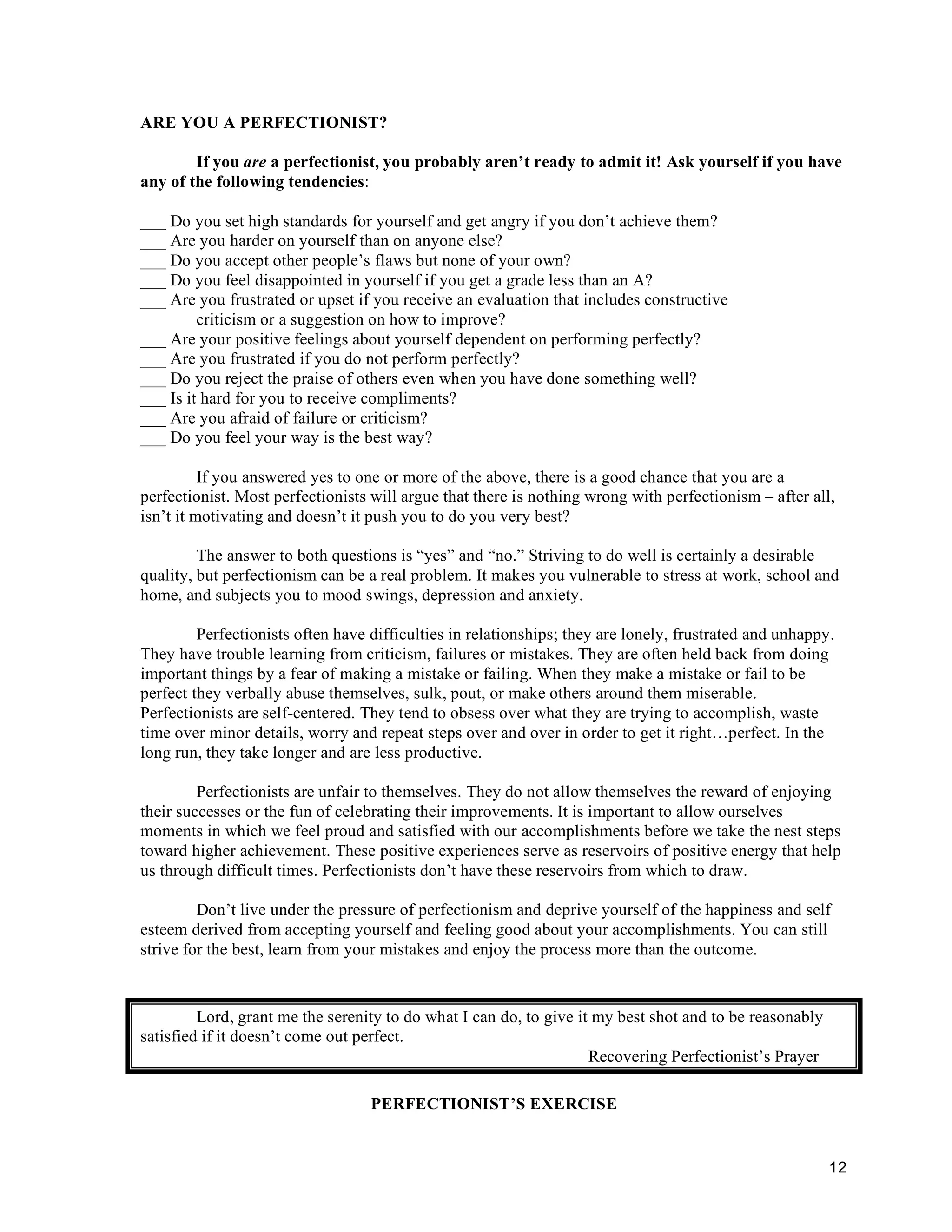 ARE YOU A PERFECTIONIST?

        If you are a perfectionist, you probably aren’t ready to admit it! Ask yourself if you have
any of the following tendencies:

___ Do you set high standards for yourself and get angry if you don’t achieve them?
___ Are you harder on yourself than on anyone else?
___ Do you accept other people’s flaws but none of your own?
___ Do you feel disappointed in yourself if you get a grade less than an A?
___ Are you frustrated or upset if you receive an evaluation that includes constructive
         criticism or a suggestion on how to improve?
___ Are your positive feelings about yourself dependent on performing perfectly?
___ Are you frustrated if you do not perform perfectly?
___ Do you reject the praise of others even when you have done something well?
___ Is it hard for you to receive compliments?
___ Are you afraid of failure or criticism?
___ Do you feel your way is the best way?

          If you answered yes to one or more of the above, there is a good chance that you are a
perfectionist. Most perfectionists will argue that there is nothing wrong with perfectionism – after all,
isn’t it motivating and doesn’t it push you to do you very best?

         The answer to both questions is “yes” and “no.” Striving to do well is certainly a desirable
quality, but perfectionism can be a real problem. It makes you vulnerable to stress at work, school and
home, and subjects you to mood swings, depression and anxiety.

         Perfectionists often have difficulties in relationships; they are lonely, frustrated and unhappy.
They have trouble learning from criticism, failures or mistakes. They are often held back from doing
important things by a fear of making a mistake or failing. When they make a mistake or fail to be
perfect they verbally abuse themselves, sulk, pout, or make others around them miserable.
Perfectionists are self-centered. They tend to obsess over what they are trying to accomplish, waste
time over minor details, worry and repeat steps over and over in order to get it right…perfect. In the
long run, they take longer and are less productive.

         Perfectionists are unfair to themselves. They do not allow themselves the reward of enjoying
their successes or the fun of celebrating their improvements. It is important to allow ourselves
moments in which we feel proud and satisfied with our accomplishments before we take the nest steps
toward higher achievement. These positive experiences serve as reservoirs of positive energy that help
us through difficult times. Perfectionists don’t have these reservoirs from which to draw.

         Don’t live under the pressure of perfectionism and deprive yourself of the happiness and self
esteem derived from accepting yourself and feeling good about your accomplishments. You can still
strive for the best, learn from your mistakes and enjoy the process more than the outcome.



         Lord, grant me the serenity to do what I can do, to give it my best shot and to be reasonably
satisfied if it doesn’t come out perfect.
                                                                    Recovering Perfectionist’s Prayer

                                   PERFECTIONIST’S EXERCISE


                                                                                                         12
 