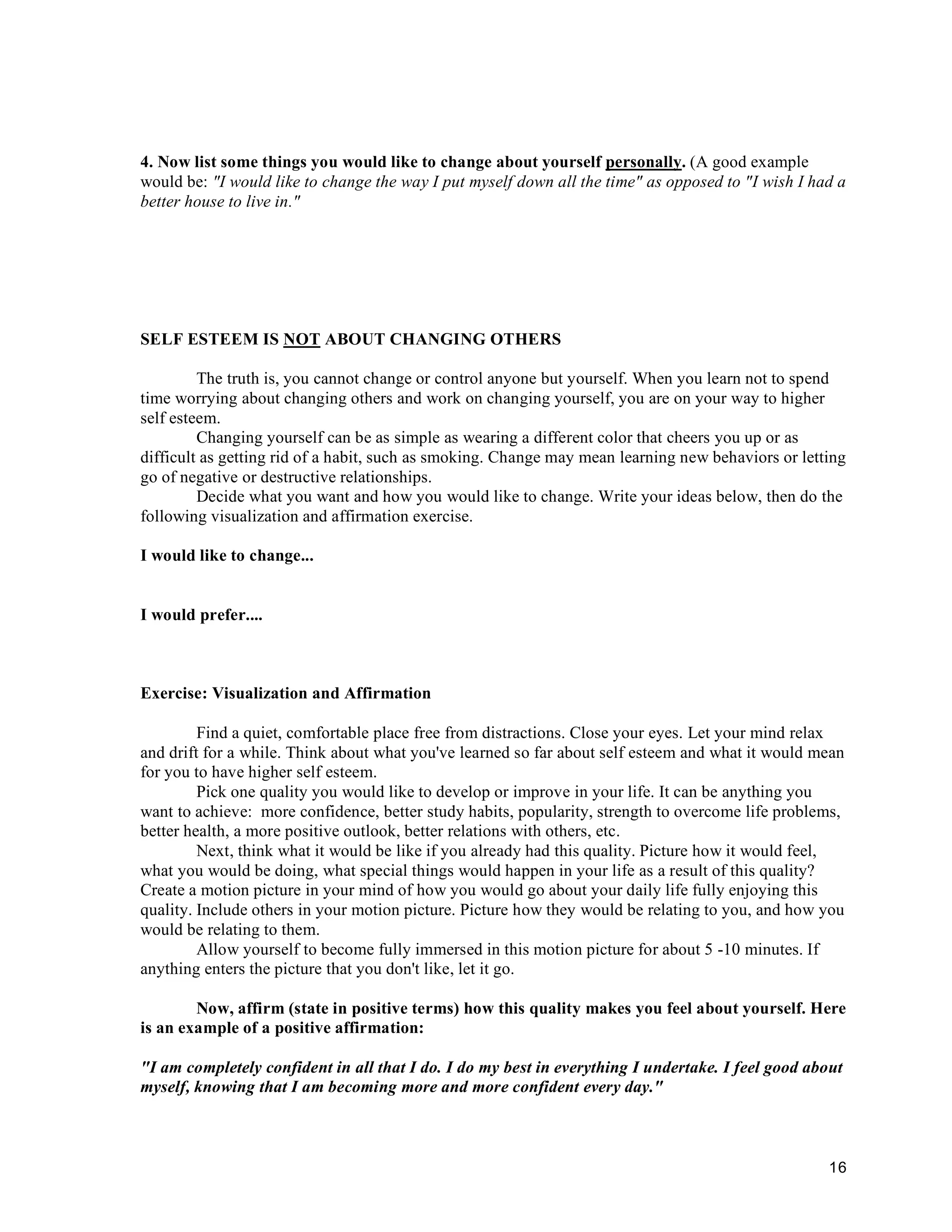 4. Now list some things you would like to change about yourself personally. (A good example
would be: "I would like to change the way I put myself down all the time" as opposed to "I wish I had a
better house to live in."




SELF ESTEEM IS NOT ABOUT CHANGING OTHERS

         The truth is, you cannot change or control anyone but yourself. When you learn not to spend
time worrying about changing others and work on changing yourself, you are on your way to higher
self esteem.
         Changing yourself can be as simple as wearing a different color that cheers you up or as
difficult as getting rid of a habit, such as smoking. Change may mean learning new behaviors or letting
go of negative or destructive relationships.
         Decide what you want and how you would like to change. Write your ideas below, then do the
following visualization and affirmation exercise.

I would like to change...


I would prefer....



Exercise: Visualization and Affirmation

         Find a quiet, comfortable place free from distractions. Close your eyes. Let your mind relax
and drift for a while. Think about what you've learned so far about self esteem and what it would mean
for you to have higher self esteem.
         Pick one quality you would like to develop or improve in your life. It can be anything you
want to achieve: more confidence, better study habits, popularity, strength to overcome life problems,
better health, a more positive outlook, better relations with others, etc.
         Next, think what it would be like if you already had this quality. Picture how it would feel,
what you would be doing, what special things would happen in your life as a result of this quality?
Create a motion picture in your mind of how you would go about your daily life fully enjoying this
quality. Include others in your motion picture. Picture how they would be relating to you, and how you
would be relating to them.
         Allow yourself to become fully immersed in this motion picture for about 5 -10 minutes. If
anything enters the picture that you don't like, let it go.

        Now, affirm (state in positive terms) how this quality makes you feel about yourself. Here
is an example of a positive affirmation:

"I am completely confident in all that I do. I do my best in everything I undertake. I feel good about
myself, knowing that I am becoming more and more confident every day."



                                                                                                    16
 