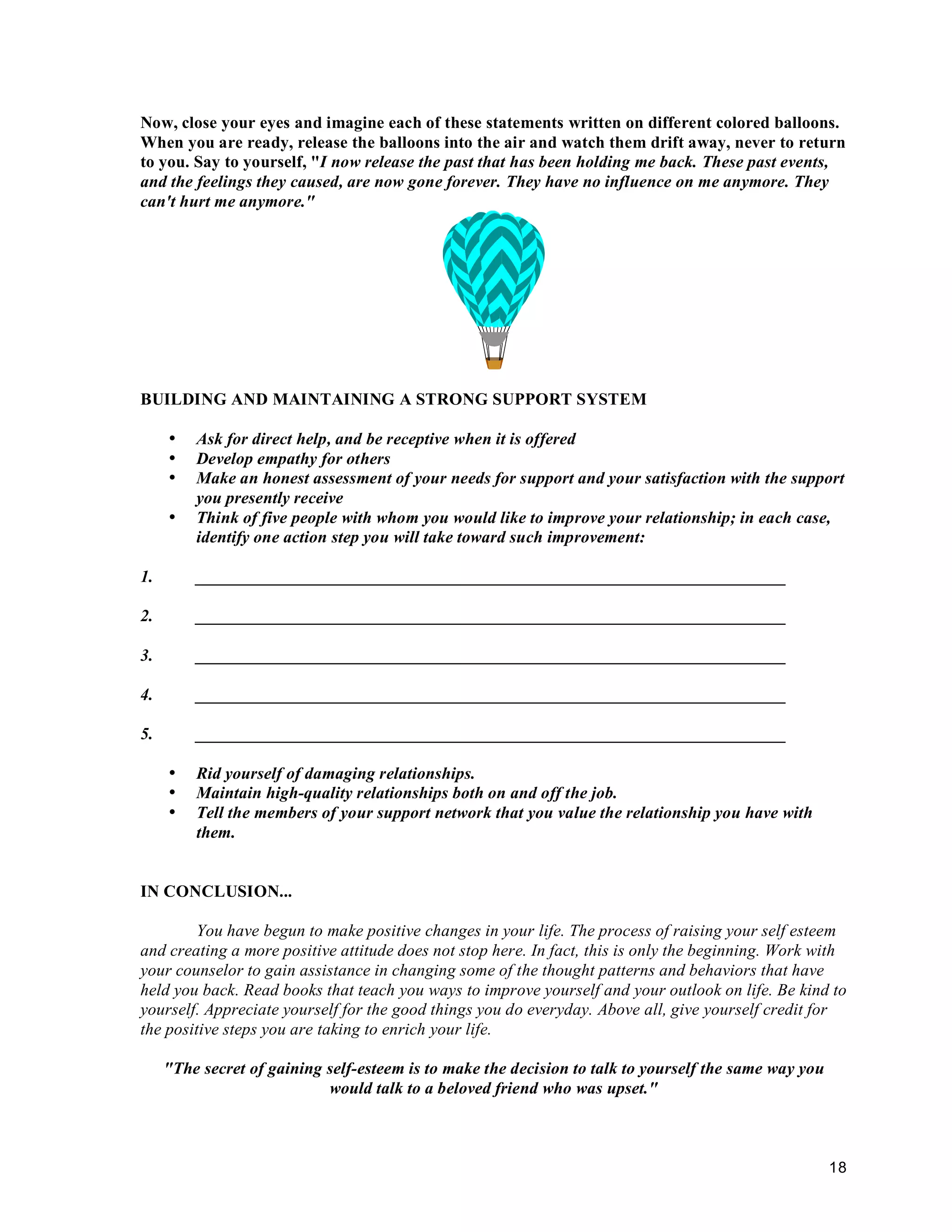 Now, close your eyes and imagine each of these statements written on different colored balloons.
When you are ready, release the balloons into the air and watch them drift away, never to return
to you. Say to yourself, "I now release the past that has been holding me back. These past events,
and the feelings they caused, are now gone forever. They have no influence on me anymore. They
can't hurt me anymore."




BUILDING AND MAINTAINING A STRONG SUPPORT SYSTEM

     •   Ask for direct help, and be receptive when it is offered
     •   Develop empathy for others
     •   Make an honest assessment of your needs for support and your satisfaction with the support
         you presently receive
     •   Think of five people with whom you would like to improve your relationship; in each case,
         identify one action step you will take toward such improvement:

1.       _____________________________________________________________________

2.       _____________________________________________________________________

3.       _____________________________________________________________________

4.       _____________________________________________________________________

5.       _____________________________________________________________________

     •   Rid yourself of damaging relationships.
     •   Maintain high-quality relationships both on and off the job.
     •   Tell the members of your support network that you value the relationship you have with
         them.


IN CONCLUSION...

        You have begun to make positive changes in your life. The process of raising your self esteem
and creating a more positive attitude does not stop here. In fact, this is only the beginning. Work with
your counselor to gain assistance in changing some of the thought patterns and behaviors that have
held you back. Read books that teach you ways to improve yourself and your outlook on life. Be kind to
yourself. Appreciate yourself for the good things you do everyday. Above all, give yourself credit for
the positive steps you are taking to enrich your life.

     "The secret of gaining self-esteem is to make the decision to talk to yourself the same way you
                            would talk to a beloved friend who was upset."



                                                                                                       18
 