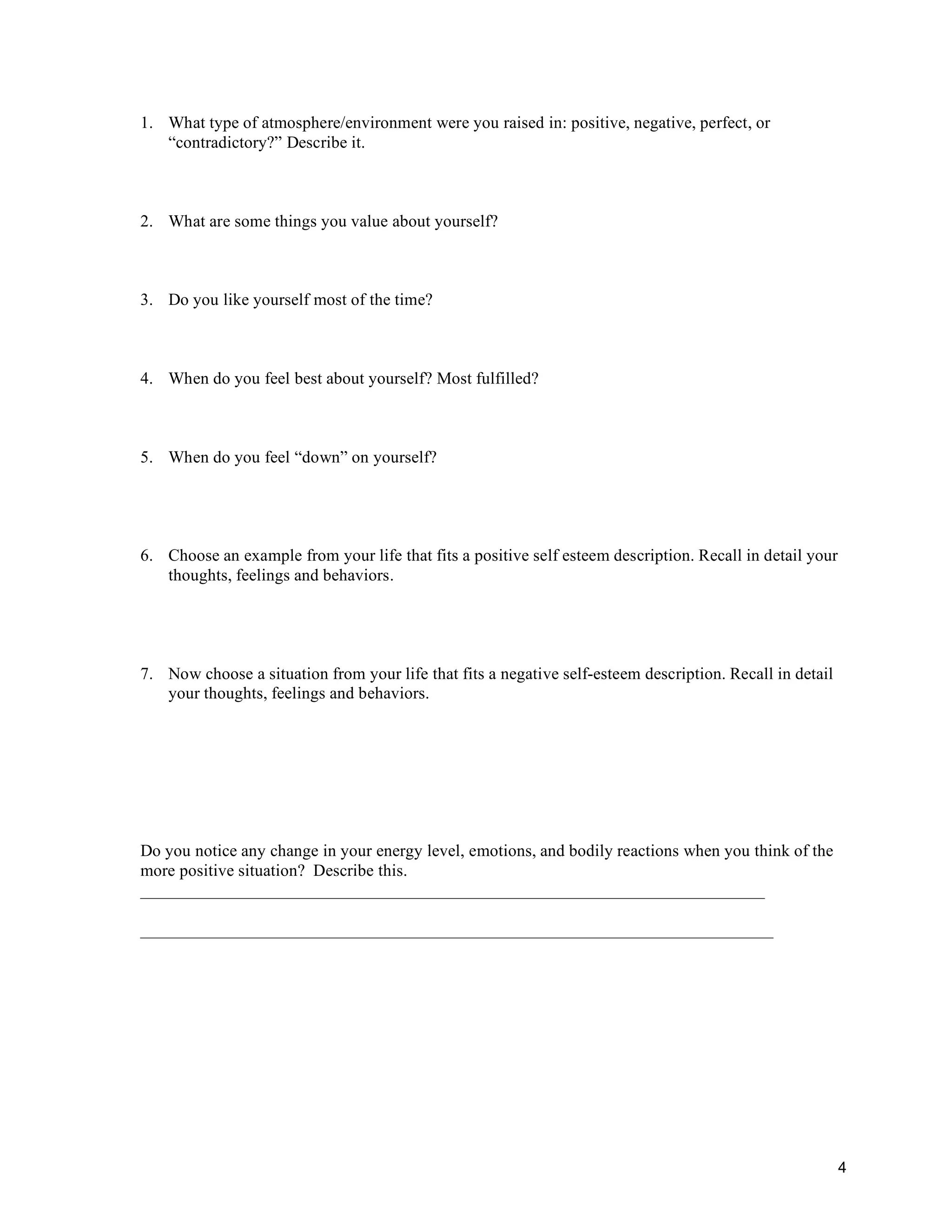 1. What type of atmosphere/environment were you raised in: positive, negative, perfect, or
   “contradictory?” Describe it.



2. What are some things you value about yourself?



3. Do you like yourself most of the time?



4. When do you feel best about yourself? Most fulfilled?



5. When do you feel “down” on yourself?




6. Choose an example from your life that fits a positive self esteem description. Recall in detail your
   thoughts, feelings and behaviors.




7. Now choose a situation from your life that fits a negative self-esteem description. Recall in detail
   your thoughts, feelings and behaviors.




Do you notice any change in your energy level, emotions, and bodily reactions when you think of the
more positive situation? Describe this.
_________________________________________________________________________

__________________________________________________________________________




                                                                                                          4
 