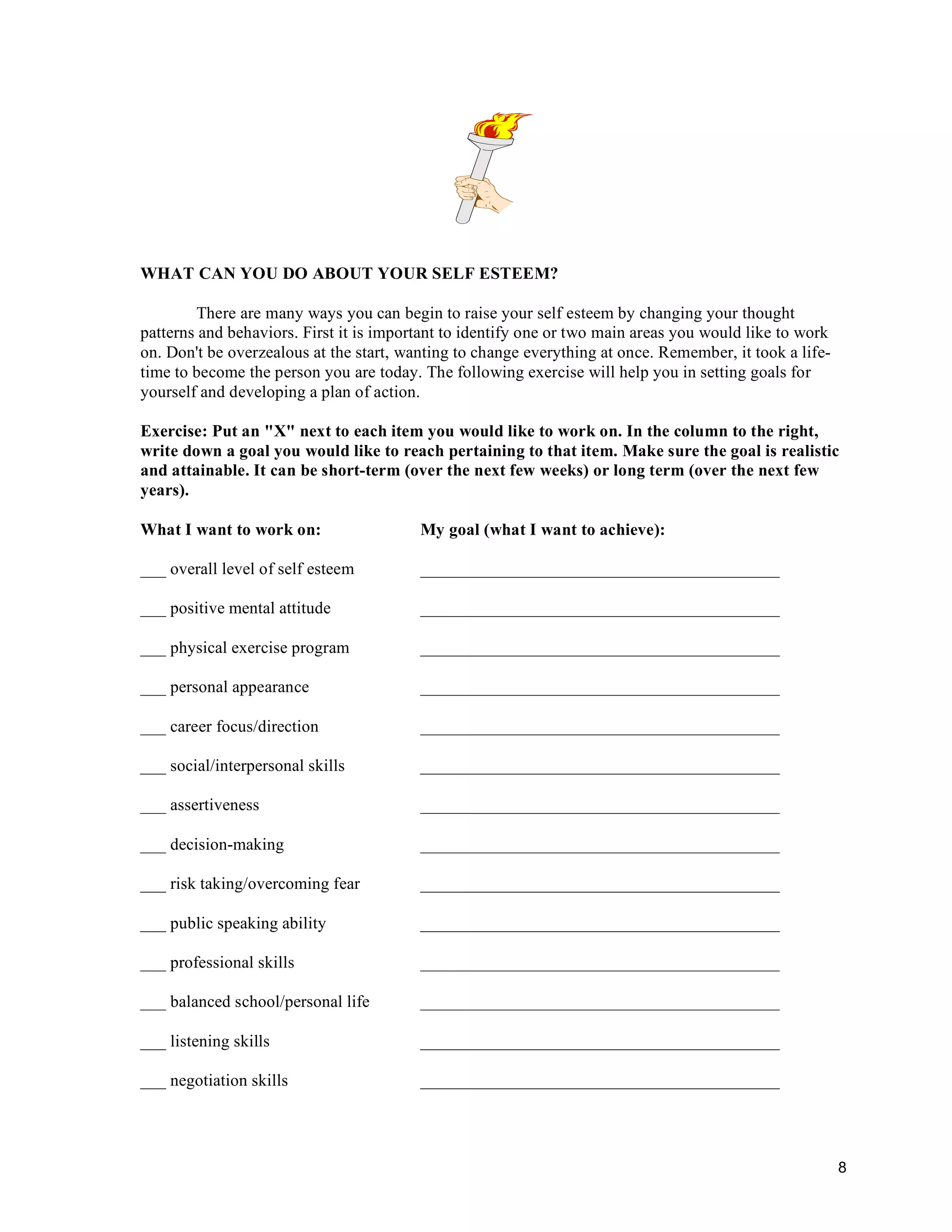 WHAT CAN YOU DO ABOUT YOUR SELF ESTEEM?

        There are many ways you can begin to raise your self esteem by changing your thought
patterns and behaviors. First it is important to identify one or two main areas you would like to work
on. Don't be overzealous at the start, wanting to change everything at once. Remember, it took a life-
time to become the person you are today. The following exercise will help you in setting goals for
yourself and developing a plan of action.

Exercise: Put an "X" next to each item you would like to work on. In the column to the right,
write down a goal you would like to reach pertaining to that item. Make sure the goal is realistic
and attainable. It can be short-term (over the next few weeks) or long term (over the next few
years).

What I want to work on:                  My goal (what I want to achieve):

___ overall level of self esteem         __________________________________________

___ positive mental attitude             __________________________________________

___ physical exercise program            __________________________________________

___ personal appearance                  __________________________________________

___ career focus/direction               __________________________________________

___ social/interpersonal skills          __________________________________________

___ assertiveness                        __________________________________________

___ decision-making                      __________________________________________

___ risk taking/overcoming fear          __________________________________________

___ public speaking ability              __________________________________________

___ professional skills                  __________________________________________

___ balanced school/personal life        __________________________________________

___ listening skills                     __________________________________________

___ negotiation skills                   __________________________________________




                                                                                                         8
 