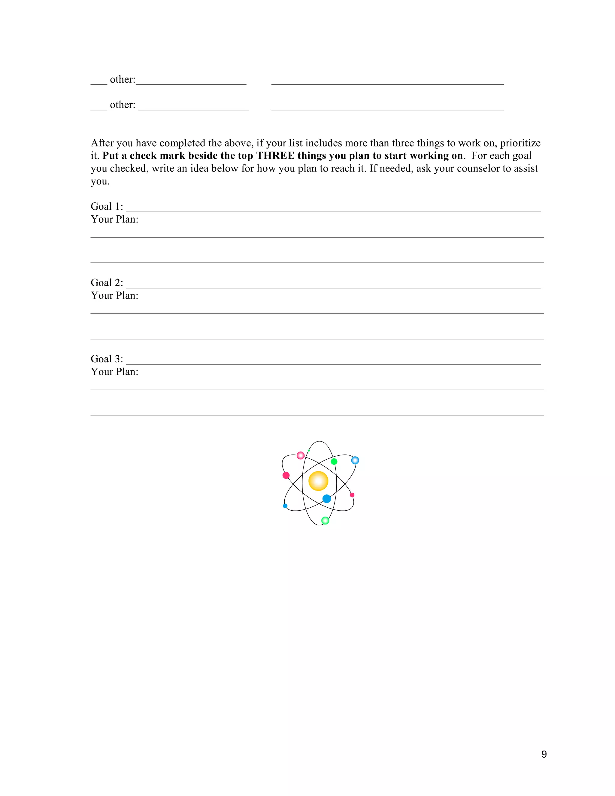 ___ other:____________________           __________________________________________

___ other: ____________________          __________________________________________


After you have completed the above, if your list includes more than three things to work on, prioritize
it. Put a check mark beside the top THREE things you plan to start working on. For each goal
you checked, write an idea below for how you plan to reach it. If needed, ask your counselor to assist
you.

Goal 1: ___________________________________________________________________________
Your Plan:
__________________________________________________________________________________

__________________________________________________________________________________

Goal 2: ___________________________________________________________________________
Your Plan:
__________________________________________________________________________________

__________________________________________________________________________________

Goal 3: ___________________________________________________________________________
Your Plan:
__________________________________________________________________________________

__________________________________________________________________________________




                                                                                                          9
 